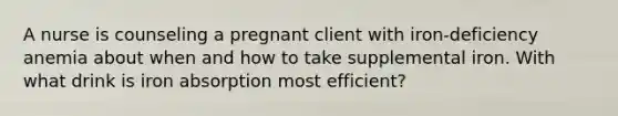 A nurse is counseling a pregnant client with iron-deficiency anemia about when and how to take supplemental iron. With what drink is iron absorption most efficient?