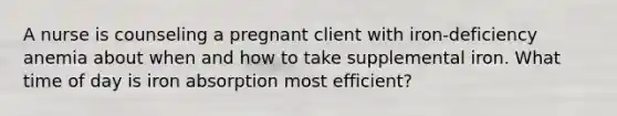 A nurse is counseling a pregnant client with iron-deficiency anemia about when and how to take supplemental iron. What time of day is iron absorption most efficient?