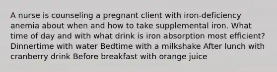 A nurse is counseling a pregnant client with iron-deficiency anemia about when and how to take supplemental iron. What time of day and with what drink is iron absorption most efficient? Dinnertime with water Bedtime with a milkshake After lunch with cranberry drink Before breakfast with orange juice