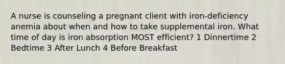 A nurse is counseling a pregnant client with iron-deficiency anemia about when and how to take supplemental iron. What time of day is iron absorption MOST efficient? 1 Dinnertime 2 Bedtime 3 After Lunch 4 Before Breakfast