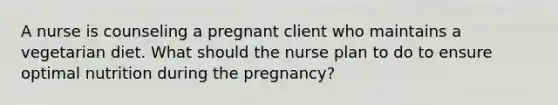 A nurse is counseling a pregnant client who maintains a vegetarian diet. What should the nurse plan to do to ensure optimal nutrition during the pregnancy?