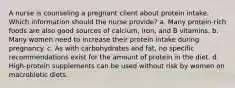 A nurse is counseling a pregnant client about protein intake. Which information should the nurse provide? a. Many protein-rich foods are also good sources of calcium, iron, and B vitamins. b. Many women need to increase their protein intake during pregnancy. c. As with carbohydrates and fat, no specific recommendations exist for the amount of protein in the diet. d. High-protein supplements can be used without risk by women on macrobiotic diets.