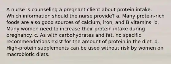 A nurse is counseling a pregnant client about protein intake. Which information should the nurse provide? a. Many protein-rich foods are also good sources of calcium, iron, and B vitamins. b. Many women need to increase their protein intake during pregnancy. c. As with carbohydrates and fat, no specific recommendations exist for the amount of protein in the diet. d. High-protein supplements can be used without risk by women on macrobiotic diets.