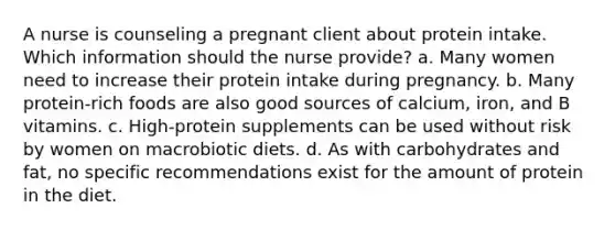 A nurse is counseling a pregnant client about protein intake. Which information should the nurse provide? a. Many women need to increase their protein intake during pregnancy. b. Many protein-rich foods are also good sources of calcium, iron, and B vitamins. c. High-protein supplements can be used without risk by women on macrobiotic diets. d. As with carbohydrates and fat, no specific recommendations exist for the amount of protein in the diet.