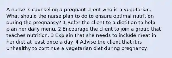 A nurse is counseling a pregnant client who is a vegetarian. What should the nurse plan to do to ensure optimal nutrition during the pregnancy? 1 Refer the client to a dietitian to help plan her daily menu. 2 Encourage the client to join a group that teaches nutrition. 3 Explain that she needs to include meat in her diet at least once a day. 4 Advise the client that it is unhealthy to continue a vegetarian diet during pregnancy.