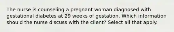 The nurse is counseling a pregnant woman diagnosed with gestational diabetes at 29 weeks of gestation. Which information should the nurse discuss with the client? Select all that apply.