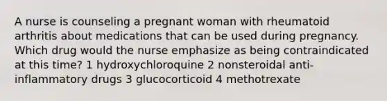 A nurse is counseling a pregnant woman with rheumatoid arthritis about medications that can be used during pregnancy. Which drug would the nurse emphasize as being contraindicated at this time? 1 hydroxychloroquine 2 nonsteroidal anti-inflammatory drugs 3 glucocorticoid 4 methotrexate