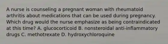 A nurse is counseling a pregnant woman with rheumatoid arthritis about medications that can be used during pregnancy. Which drug would the nurse emphasize as being contraindicated at this time? A. glucocorticoid B. nonsteroidal anti-inflammatory drugs C. methotrexate D. hydroxychloroquine