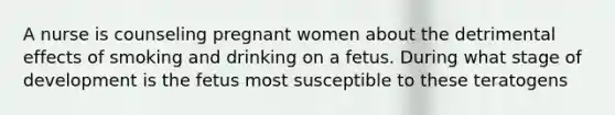 A nurse is counseling pregnant women about the detrimental effects of smoking and drinking on a fetus. During what stage of development is the fetus most susceptible to these teratogens