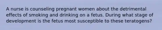 A nurse is counseling pregnant women about the detrimental effects of smoking and drinking on a fetus. During what stage of development is the fetus most susceptible to these teratogens?