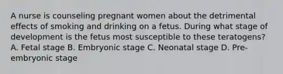 A nurse is counseling pregnant women about the detrimental effects of smoking and drinking on a fetus. During what stage of development is the fetus most susceptible to these teratogens? A. Fetal stage B. Embryonic stage C. Neonatal stage D. Pre-embryonic stage