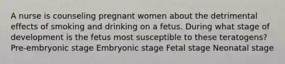 A nurse is counseling pregnant women about the detrimental effects of smoking and drinking on a fetus. During what stage of development is the fetus most susceptible to these teratogens? Pre-embryonic stage Embryonic stage Fetal stage Neonatal stage