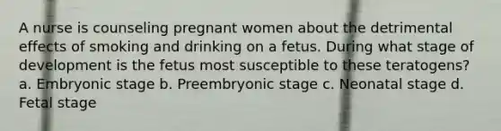 A nurse is counseling pregnant women about the detrimental effects of smoking and drinking on a fetus. During what stage of development is the fetus most susceptible to these teratogens? a. Embryonic stage b. Preembryonic stage c. Neonatal stage d. Fetal stage