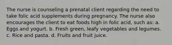 The nurse is counseling a prenatal client regarding the need to take folic acid supplements during pregnancy. The nurse also encourages the client to eat foods high in folic acid, such as: a. Eggs and yogurt. b. Fresh green, leafy vegetables and legumes. c. Rice and pasta. d. Fruits and fruit juice.