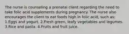 The nurse is counseling a prenatal client regarding the need to take folic acid supplements during pregnancy. The nurse also encourages the client to eat foods high in folic acid, such as: 1.Eggs and yogurt. 2.Fresh green, leafy vegetables and legumes. 3.Rice and pasta. 4.Fruits and fruit juice.