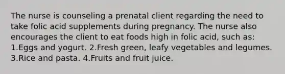 The nurse is counseling a prenatal client regarding the need to take folic acid supplements during pregnancy. The nurse also encourages the client to eat foods high in folic acid, such as: 1.Eggs and yogurt. 2.Fresh green, leafy vegetables and legumes. 3.Rice and pasta. 4.Fruits and fruit juice.