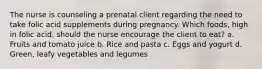 The nurse is counseling a prenatal client regarding the need to take folic acid supplements during pregnancy. Which foods, high in folic acid, should the nurse encourage the client to eat? a. Fruits and tomato juice b. Rice and pasta c. Eggs and yogurt d. Green, leafy vegetables and legumes