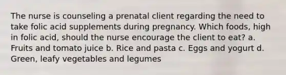 The nurse is counseling a prenatal client regarding the need to take folic acid supplements during pregnancy. Which foods, high in folic acid, should the nurse encourage the client to eat? a. Fruits and tomato juice b. Rice and pasta c. Eggs and yogurt d. Green, leafy vegetables and legumes