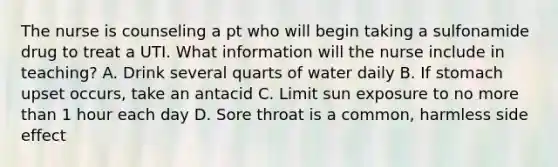 The nurse is counseling a pt who will begin taking a sulfonamide drug to treat a UTI. What information will the nurse include in teaching? A. Drink several quarts of water daily B. If stomach upset occurs, take an antacid C. Limit sun exposure to no more than 1 hour each day D. Sore throat is a common, harmless side effect