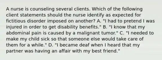 A nurse is counseling several clients. Which of the following client statements should the nurse identify as expected for fictitious disorder imposed on another? A. "I had to pretend I was injured in order to get disability benefits." B. "I know that my abdominal pain is caused by a malignant tumor." C. "I needed to make my child sick so that someone else would take care of them for a while." D. "I became deaf when I heard that my partner was having an affair with my best friend."