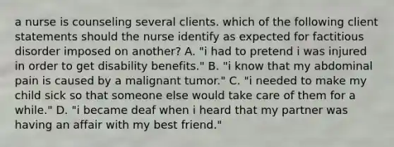 a nurse is counseling several clients. which of the following client statements should the nurse identify as expected for factitious disorder imposed on another? A. "i had to pretend i was injured in order to get disability benefits." B. "i know that my abdominal pain is caused by a malignant tumor." C. "i needed to make my child sick so that someone else would take care of them for a while." D. "i became deaf when i heard that my partner was having an affair with my best friend."