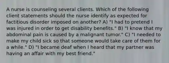 A nurse is counseling several clients. Which of the following client statements should the nurse identify as expected for factitious disorder imposed on another? A) "I had to pretend I was injured in order to get disability benefits." B) "I know that my abdominal pain is caused by a malignant tumor." C) "I needed to make my child sick so that someone would take care of them for a while." D) "I became deaf when I heard that my partner was having an affair with my best friend."