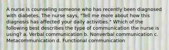 A nurse is counseling someone who has recently been diagnosed with diabetes. The nurse says, "Tell me more about how this diagnosis has affected your daily activities." Which of the following best describes the type of communication the nurse is using? a. Verbal communication b. Nonverbal communication c. Metacommunication d. Functional communication