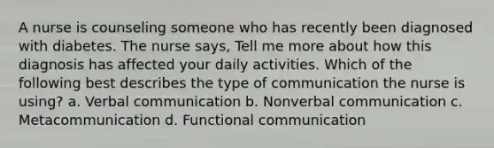 A nurse is counseling someone who has recently been diagnosed with diabetes. The nurse says, Tell me more about how this diagnosis has affected your daily activities. Which of the following best describes the type of communication the nurse is using? a. Verbal communication b. Nonverbal communication c. Metacommunication d. Functional communication