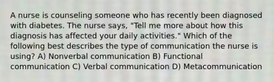 A nurse is counseling someone who has recently been diagnosed with diabetes. The nurse says, "Tell me more about how this diagnosis has affected your daily activities." Which of the following best describes the type of communication the nurse is using? A) Nonverbal communication B) Functional communication C) Verbal communication D) Metacommunication