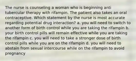 The nurse is counseling a woman who is beginning anti tubercular therapy with rifampin. The patient also takes an oral contraceptive. Which statement by the nurse is most accurate regarding potential drug interaction? a. you will need to switch to another form of birth control while you are taking the rifampin b. your birth control pills will remain effective while you are taking the rifampin c. you will need to take a stronger dose of birth control pills while you are on the rifampin d. you will need to abstain from sexual intercourse while on the rifampin to avoid pregnancy