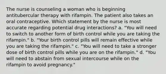 The nurse is counseling a woman who is beginning antitubercular therapy with rifampin. The patient also takes an oral contraceptive. Which statement by the nurse is most accurate regarding potential drug interactions? a. "You will need to switch to another form of birth control while you are taking the rifampin." b. "Your birth control pills will remain effective while you are taking the rifampin." c. "You will need to take a stronger dose of birth control pills while you are on the rifampin." d. "You will need to abstain from sexual intercourse while on the rifampin to avoid pregnancy."