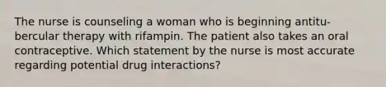 The nurse is counseling a woman who is beginning antitu-bercular therapy with rifampin. The patient also takes an oral contraceptive. Which statement by the nurse is most accurate regarding potential drug interactions?