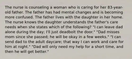 The nurse is counseling a woman who is caring for her 83-year-old father. The father has had mental changes and is becoming more confused. The father lives with the daughter in her home. The nurse knows the daughter understands the father's care needs when she states which of the following? "I can leave dad alone during the day; I'll just deadbolt the door." "Dad misses mom since she passed; he will be okay in a few weeks." "I can send dad to the adult daycare; that way I can work and care for him at night." "Dad will only need my help for a short time, and then he will get better."