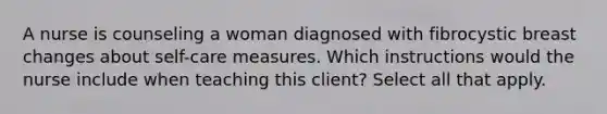 A nurse is counseling a woman diagnosed with fibrocystic breast changes about self-care measures. Which instructions would the nurse include when teaching this client? Select all that apply.