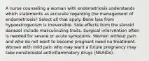 A nurse counseling a woman with endometriosis understands which statements as accurate regarding the management of endometriosis? Select all that apply. Bone loss from hypoestrogenism is irreversible. Side effects from the steroid danazol include masculinizing traits. Surgical intervention often is needed for severe or acute symptoms. Women without pain and who do not want to become pregnant need no treatment. Women with mild pain who may want a future pregnancy may take nonsteroidal antiinflammatory drugs (NSAIDs).