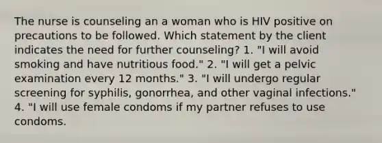 The nurse is counseling an a woman who is HIV positive on precautions to be followed. Which statement by the client indicates the need for further counseling? 1. "I will avoid smoking and have nutritious food." 2. "I will get a pelvic examination every 12 months." 3. "I will undergo regular screening for syphilis, gonorrhea, and other vaginal infections." 4. "I will use female condoms if my partner refuses to use condoms.