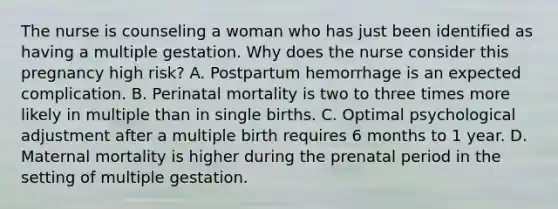 The nurse is counseling a woman who has just been identified as having a multiple gestation. Why does the nurse consider this pregnancy high risk? A. Postpartum hemorrhage is an expected complication. B. Perinatal mortality is two to three times more likely in multiple than in single births. C. Optimal psychological adjustment after a multiple birth requires 6 months to 1 year. D. Maternal mortality is higher during the prenatal period in the setting of multiple gestation.