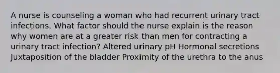 A nurse is counseling a woman who had recurrent urinary tract infections. What factor should the nurse explain is the reason why women are at a greater risk than men for contracting a urinary tract infection? Altered urinary pH Hormonal secretions Juxtaposition of the bladder Proximity of the urethra to the anus