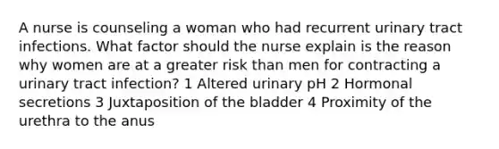 A nurse is counseling a woman who had recurrent urinary tract infections. What factor should the nurse explain is the reason why women are at a greater risk than men for contracting a urinary tract infection? 1 Altered urinary pH 2 Hormonal secretions 3 Juxtaposition of the bladder 4 Proximity of the urethra to the anus