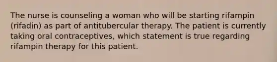 The nurse is counseling a woman who will be starting rifampin (rifadin) as part of antitubercular therapy. The patient is currently taking oral contraceptives, which statement is true regarding rifampin therapy for this patient.