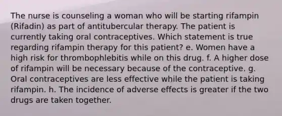 The nurse is counseling a woman who will be starting rifampin (Rifadin) as part of antitubercular therapy. The patient is currently taking oral contraceptives. Which statement is true regarding rifampin therapy for this patient? e. Women have a high risk for thrombophlebitis while on this drug. f. A higher dose of rifampin will be necessary because of the contraceptive. g. Oral contraceptives are less effective while the patient is taking rifampin. h. The incidence of adverse effects is greater if the two drugs are taken together.