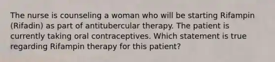 The nurse is counseling a woman who will be starting Rifampin (Rifadin) as part of antitubercular therapy. The patient is currently taking oral contraceptives. Which statement is true regarding Rifampin therapy for this patient?