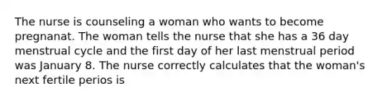 The nurse is counseling a woman who wants to become pregnanat. The woman tells the nurse that she has a 36 day menstrual cycle and the first day of her last menstrual period was January 8. The nurse correctly calculates that the woman's next fertile perios is