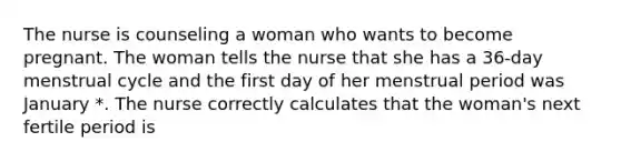 The nurse is counseling a woman who wants to become pregnant. The woman tells the nurse that she has a 36-day menstrual cycle and the first day of her menstrual period was January *. The nurse correctly calculates that the woman's next fertile period is