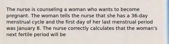 The nurse is counseling a woman who wants to become pregnant. The woman tells the nurse that she has a 36-day menstrual cycle and the first day of her last menstrual period was January 8. The nurse correctly calculates that the woman's next fertile period will be