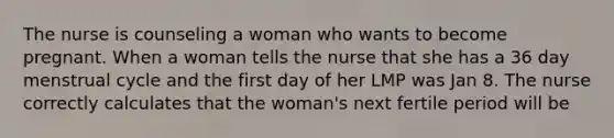 The nurse is counseling a woman who wants to become pregnant. When a woman tells the nurse that she has a 36 day menstrual cycle and the first day of her LMP was Jan 8. The nurse correctly calculates that the woman's next fertile period will be