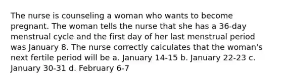 The nurse is counseling a woman who wants to become pregnant. The woman tells the nurse that she has a 36-day menstrual cycle and the first day of her last menstrual period was January 8. The nurse correctly calculates that the woman's next fertile period will be a. January 14-15 b. January 22-23 c. January 30-31 d. February 6-7