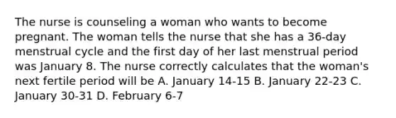 The nurse is counseling a woman who wants to become pregnant. The woman tells the nurse that she has a 36-day menstrual cycle and the first day of her last menstrual period was January 8. The nurse correctly calculates that the woman's next fertile period will be A. January 14-15 B. January 22-23 C. January 30-31 D. February 6-7