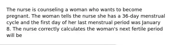 The nurse is counseling a woman who wants to become pregnant. The woman tells the nurse she has a 36-day menstrual cycle and the first day of her last menstrual period was January 8. The nurse correctly calculates the woman's next fertile period will be