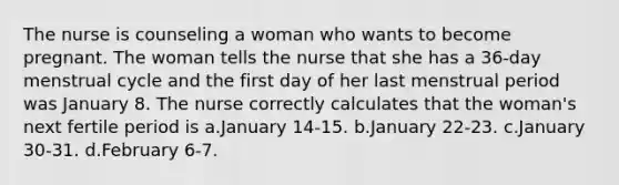 The nurse is counseling a woman who wants to become pregnant. The woman tells the nurse that she has a 36-day menstrual cycle and the first day of her last menstrual period was January 8. The nurse correctly calculates that the woman's next fertile period is a.January 14-15. b.January 22-23. c.January 30-31. d.February 6-7.